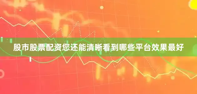 股市股票配资您还能清晰看到哪些平台效果最好