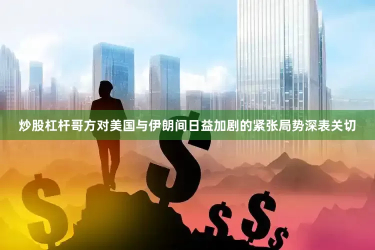 炒股杠杆哥方对美国与伊朗间日益加剧的紧张局势深表关切