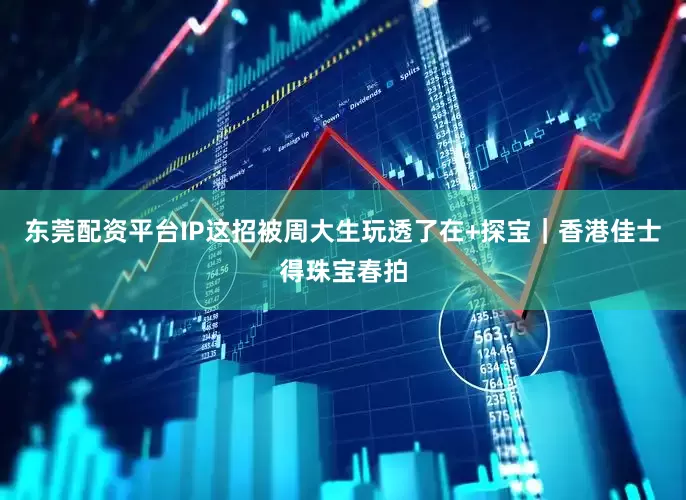 东莞配资平台IP这招被周大生玩透了在+探宝｜香港佳士得珠宝春拍