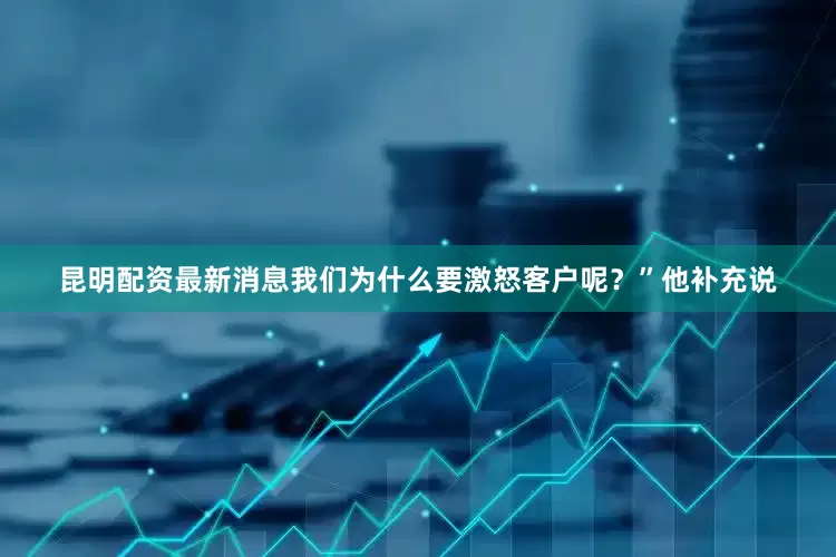 昆明配资最新消息我们为什么要激怒客户呢？”他补充说