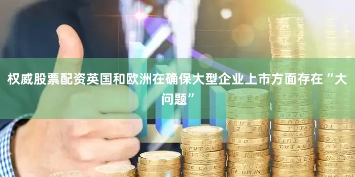 权威股票配资英国和欧洲在确保大型企业上市方面存在“大问题”