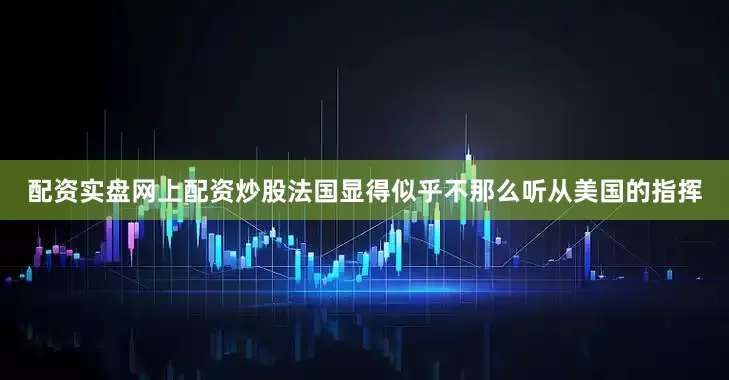 配资实盘网上配资炒股法国显得似乎不那么听从美国的指挥