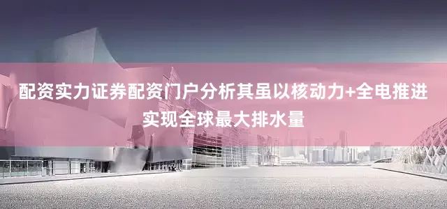 配资实力证券配资门户分析其虽以核动力+全电推进实现全球最大排水量