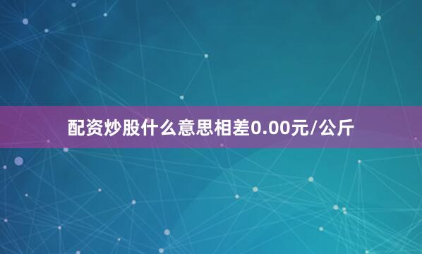 配资炒股什么意思相差0.00元/公斤