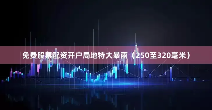免费股票配资开户局地特大暴雨（250至320毫米）