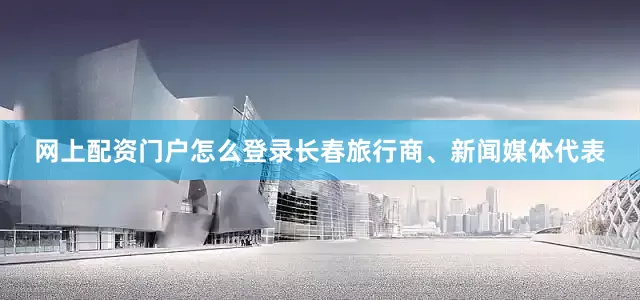 网上配资门户怎么登录长春旅行商、新闻媒体代表