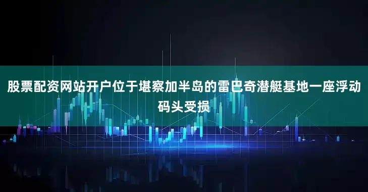 股票配资网站开户位于堪察加半岛的雷巴奇潜艇基地一座浮动码头受损