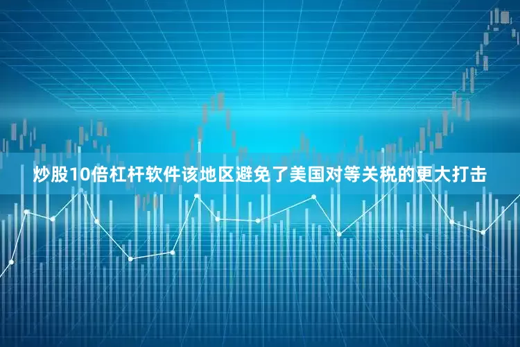 炒股10倍杠杆软件该地区避免了美国对等关税的更大打击