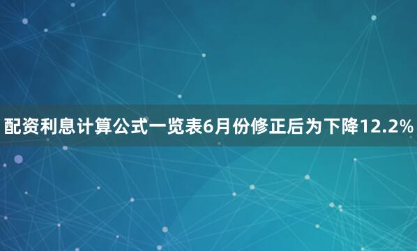 配资利息计算公式一览表6月份修正后为下降12.2%