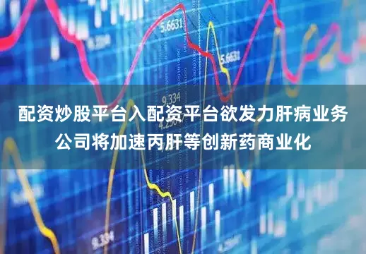 配资炒股平台入配资平台欲发力肝病业务公司将加速丙肝等创新药商业化