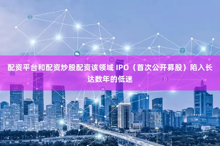 配资平台和配资炒股配资该领域 IPO（首次公开募股）陷入长达数年的低迷