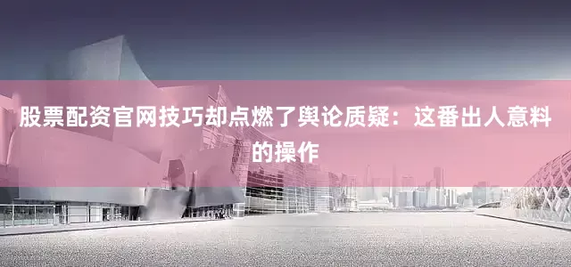 股票配资官网技巧却点燃了舆论质疑：这番出人意料的操作