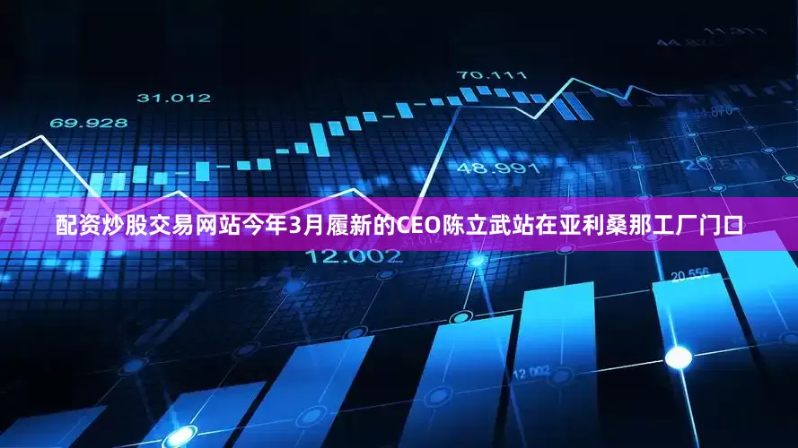 配资炒股交易网站今年3月履新的CEO陈立武站在亚利桑那工厂门口